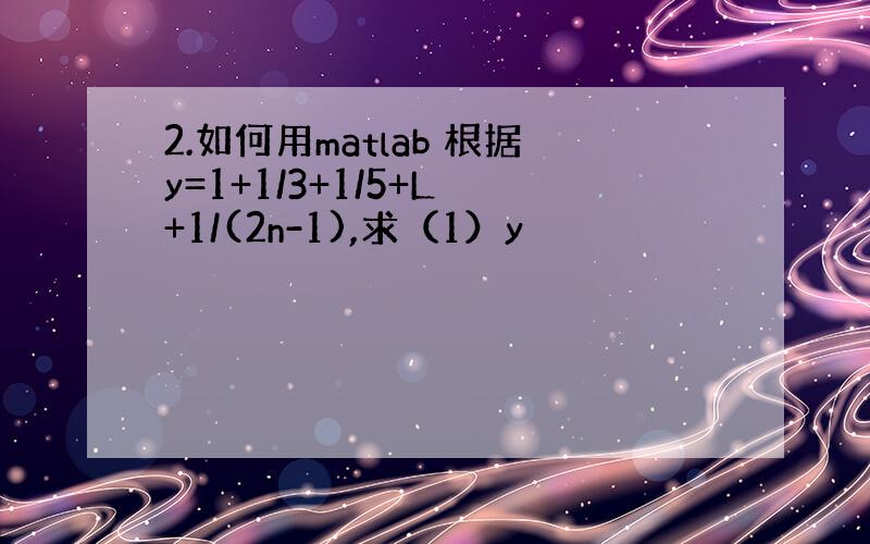 2.如何用matlab 根据y=1+1/3+1/5+L +1/(2n-1),求（1）y