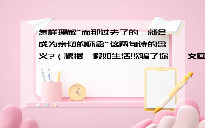 怎样理解“而那过去了的,就会成为亲切的怀念”这两句诗的含义?（根据《假如生活欺骗了你》一文回答）