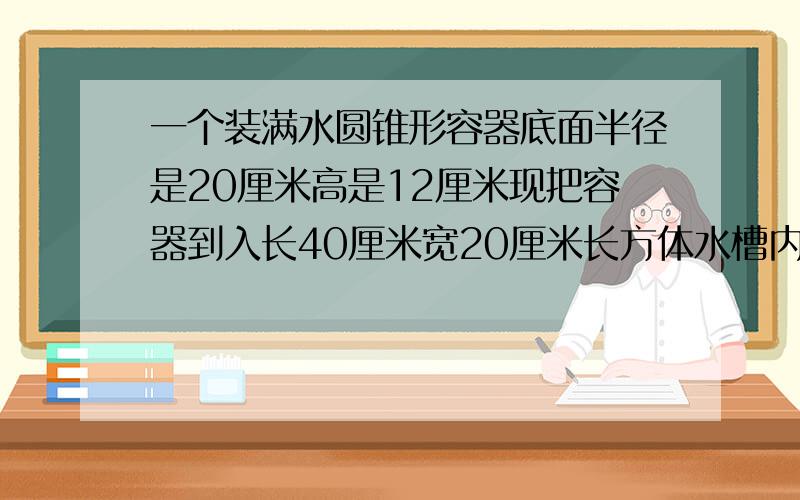 一个装满水圆锥形容器底面半径是20厘米高是12厘米现把容器到入长40厘米宽20厘米长方体水槽内水槽的水深厘