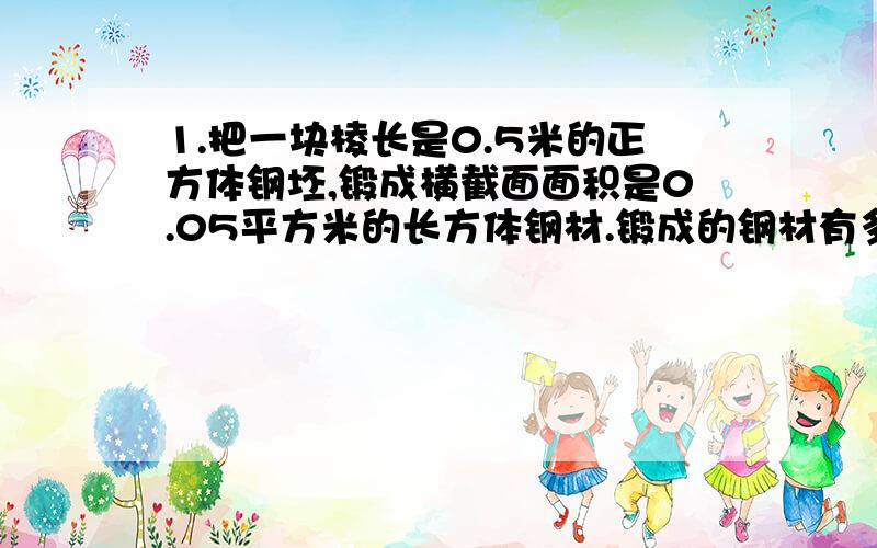 1.把一块棱长是0.5米的正方体钢坯,锻成横截面面积是0.05平方米的长方体钢材.锻成的钢材有多长?