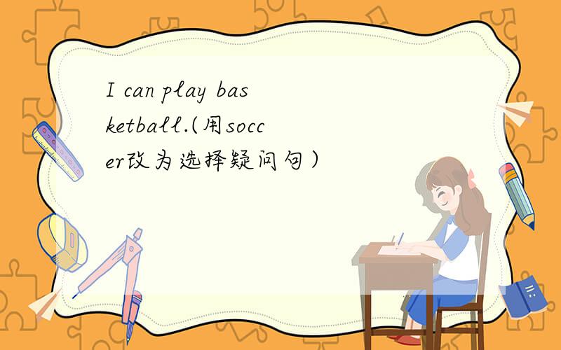 I can play basketball.(用soccer改为选择疑问句）