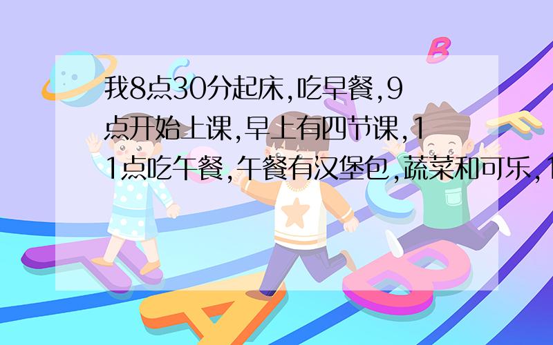 我8点30分起床,吃早餐,9点开始上课,早上有四节课,11点吃午餐,午餐有汉堡包,蔬菜和可乐,12点和朋友们讨论新闻,练