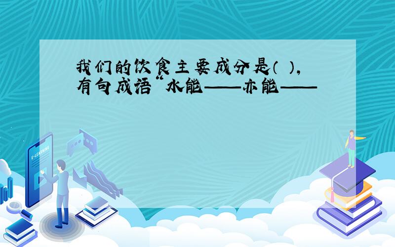 我们的饮食主要成分是（ ）,有句成语“水能——亦能——