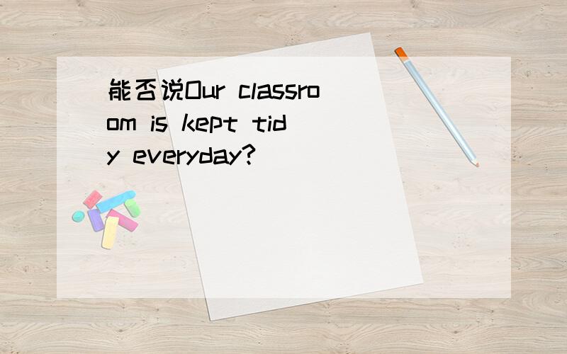 能否说Our classroom is kept tidy everyday?