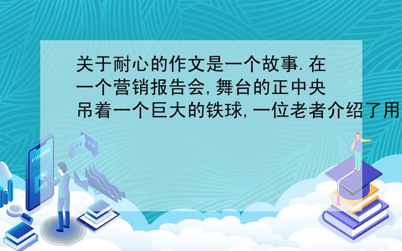 关于耐心的作文是一个故事.在一个营销报告会,舞台的正中央吊着一个巨大的铁球,一位老者介绍了用铁锤把大铁球敲打得荡起来的规