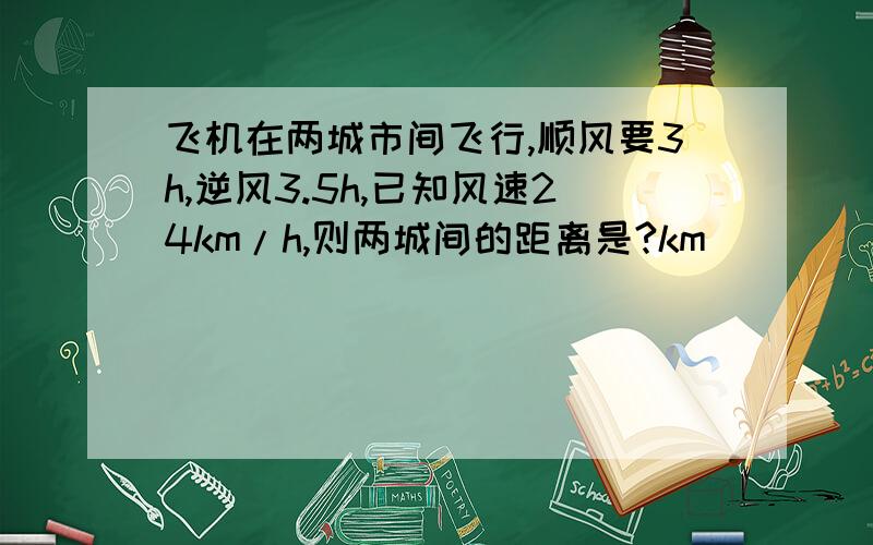 飞机在两城市间飞行,顺风要3h,逆风3.5h,已知风速24km/h,则两城间的距离是?km