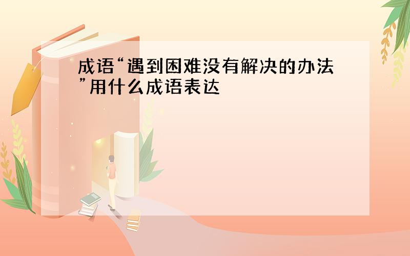 成语“遇到困难没有解决的办法”用什么成语表达