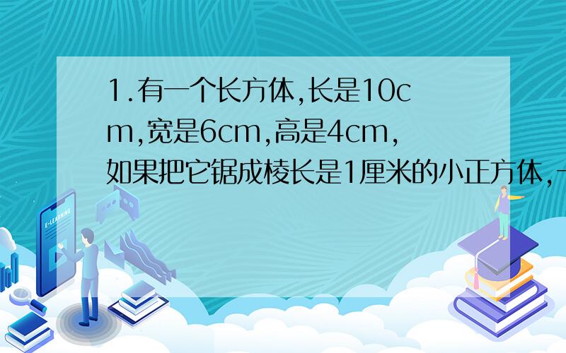 1.有一个长方体,长是10cm,宽是6cm,高是4cm,如果把它锯成棱长是1厘米的小正方体,一共可锯多少个?这些