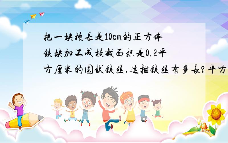 把一块棱长是10cm的正方体铁块加工成横截面积是0.2平方厘米的圆状铁丝,这捆铁丝有多长?平方厘米合立方厘