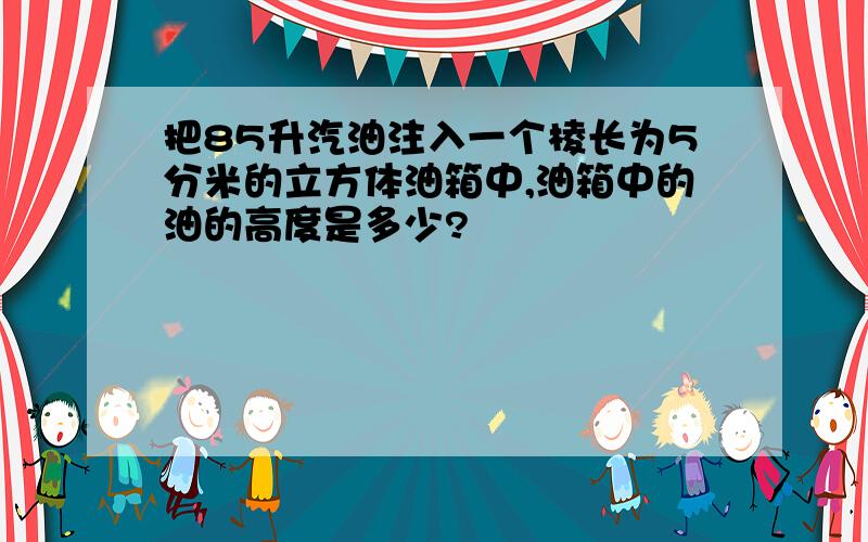 把85升汽油注入一个棱长为5分米的立方体油箱中,油箱中的油的高度是多少?