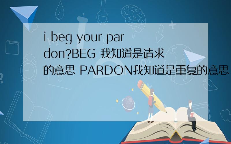 i beg your pardon?BEG 我知道是请求的意思 PARDON我知道是重复的意思.