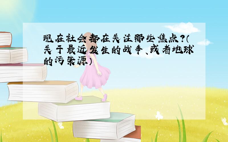 现在社会都在关注那些焦点?（关于最近发生的战争、或者地球的污染源）