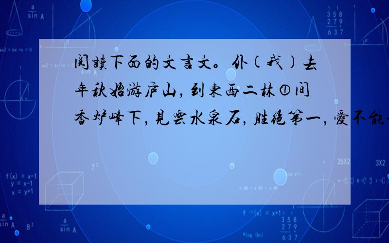 阅读下面的文言文。仆(我)去年秋始游庐山，到东西二林①间香炉峰下，见云水泉石，胜绝第一，爱不能舍。因置草堂，前有乔松十数