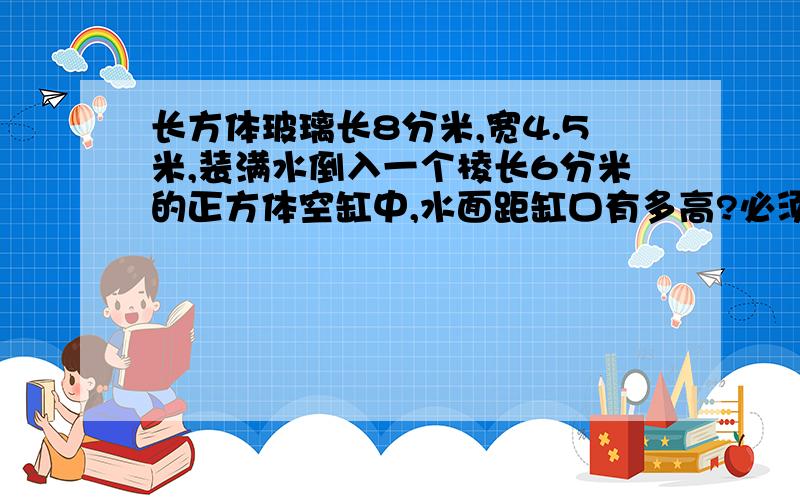 长方体玻璃长8分米,宽4.5米,装满水倒入一个棱长6分米的正方体空缸中,水面距缸口有多高?必须带单位