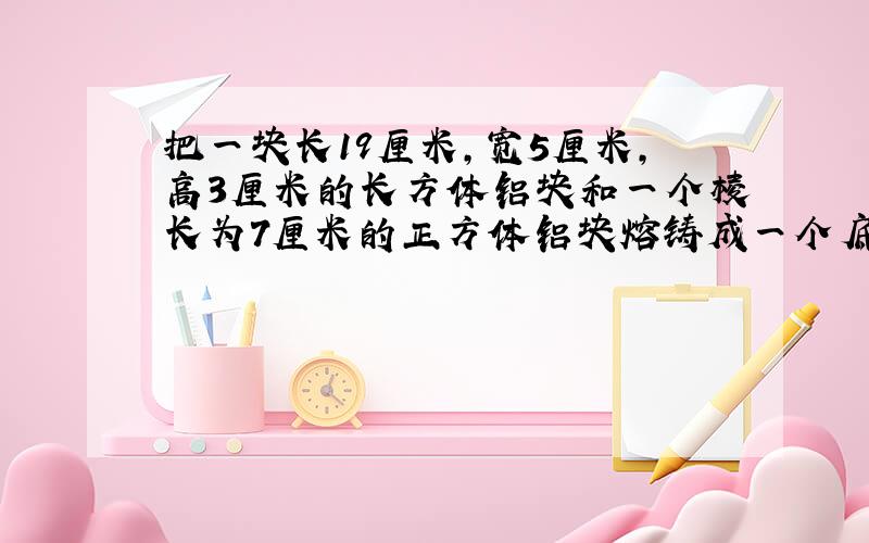 把一块长19厘米，宽5厘米，高3厘米的长方体铝块和一个棱长为7厘米的正方体铝块熔铸成一个底面周长为31.4厘米的圆柱形铝