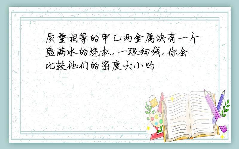 质量相等的甲乙两金属块有一个盛满水的烧杯,一跟细线,你会比较他们的密度大小吗