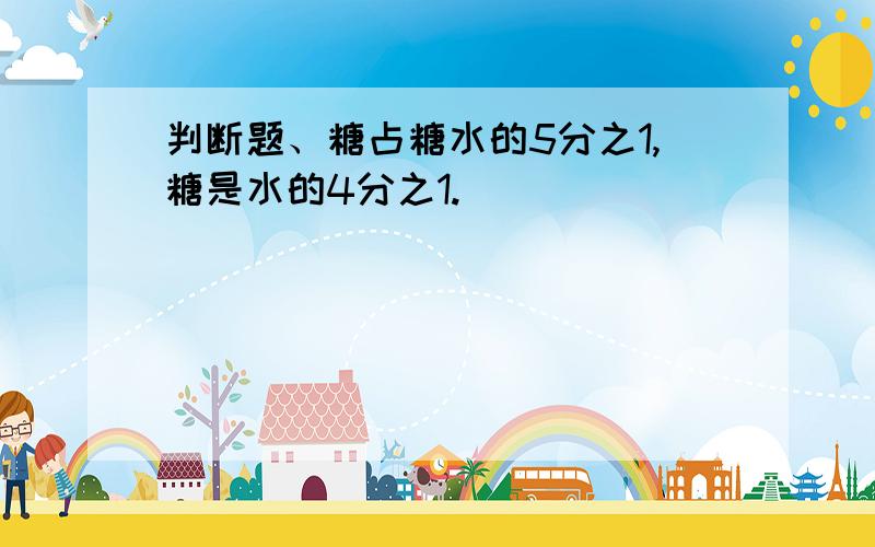 判断题、糖占糖水的5分之1,糖是水的4分之1.（ ）