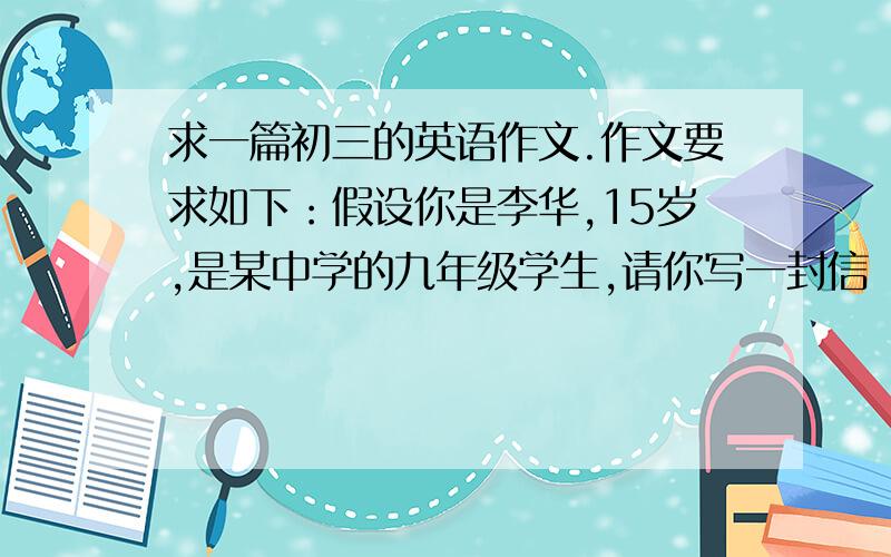 求一篇初三的英语作文.作文要求如下：假设你是李华,15岁,是某中学的九年级学生,请你写一封信