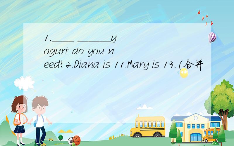 1.____ ______yogurt do you need?2.Diana is 11.Mary is 13.(合并