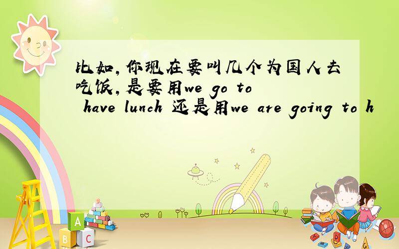 比如,你现在要叫几个为国人去吃饭,是要用we go to have lunch 还是用we are going to h