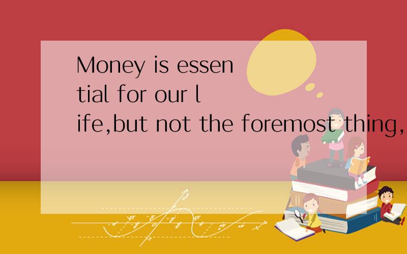 Money is essential for our life,but not the foremost thing,a