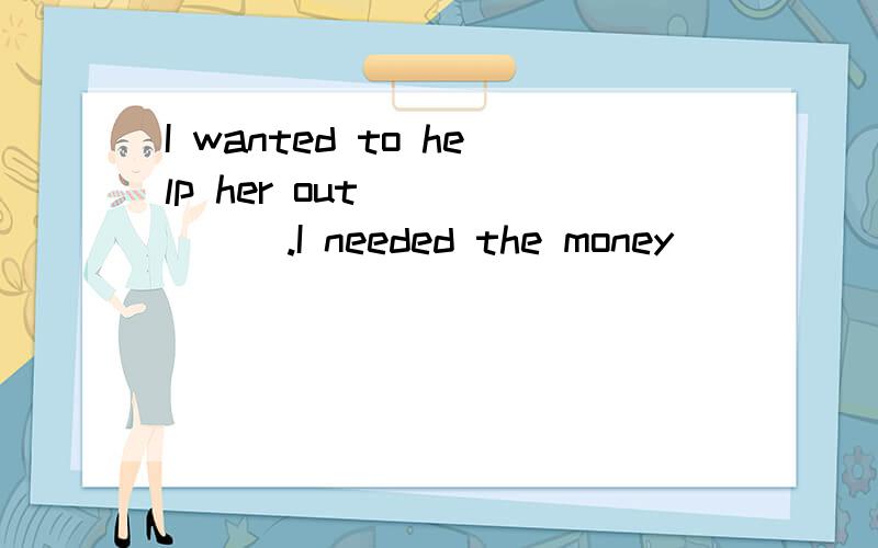 I wanted to help her out ______.I needed the money