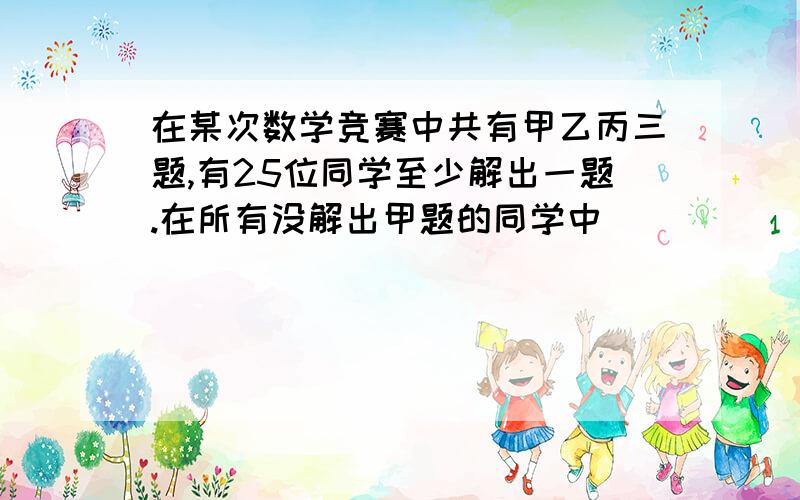 在某次数学竞赛中共有甲乙丙三题,有25位同学至少解出一题.在所有没解出甲题的同学中