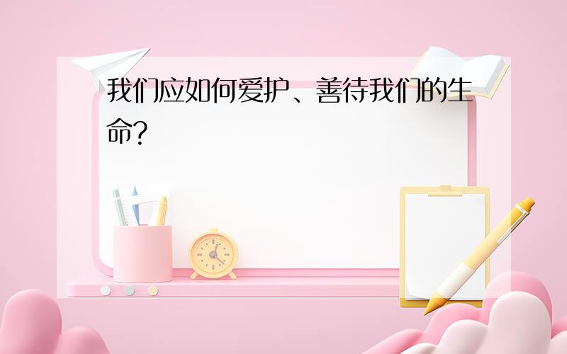 我们应如何爱护、善待我们的生命?