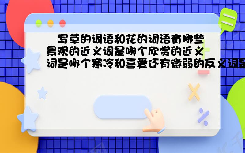 緢写草的词语和花的词语有哪些景观的近义词是哪个欣赏的近义词是哪个寒冷和喜爱还有微弱的反义词是哪些