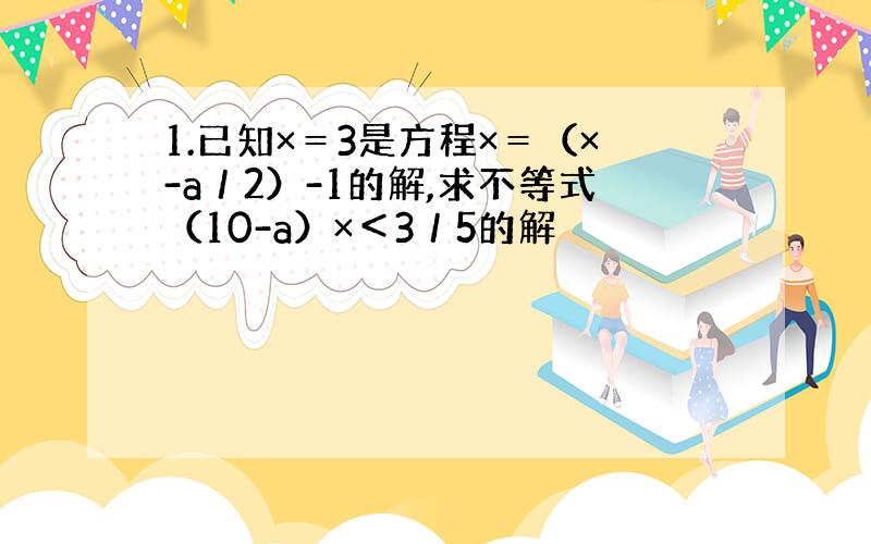 1.已知×＝3是方程×＝（×-a／2）-1的解,求不等式（10-a）×＜3／5的解