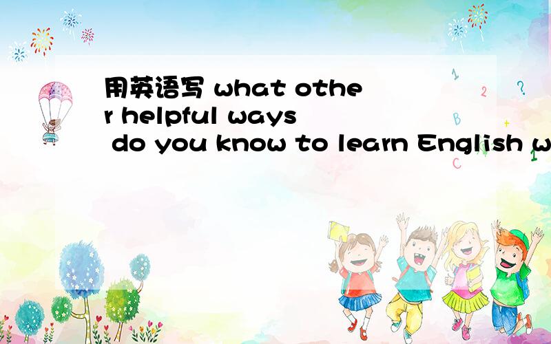 用英语写 what other helpful ways do you know to learn English we