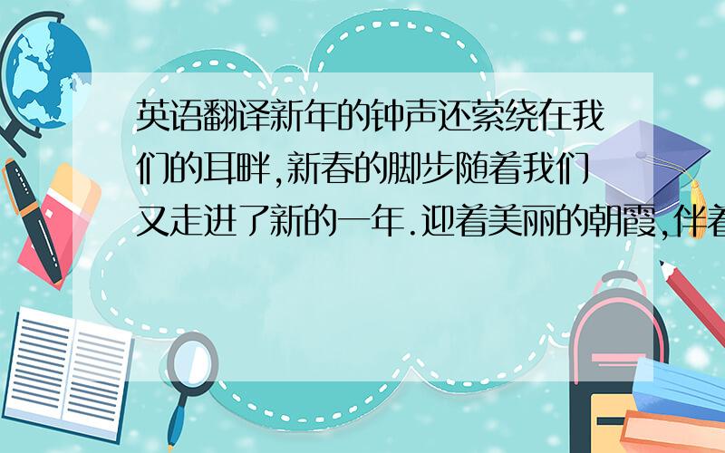 英语翻译新年的钟声还萦绕在我们的耳畔,新春的脚步随着我们又走进了新的一年.迎着美丽的朝霞,伴着一声声亲切的问候,今天我们