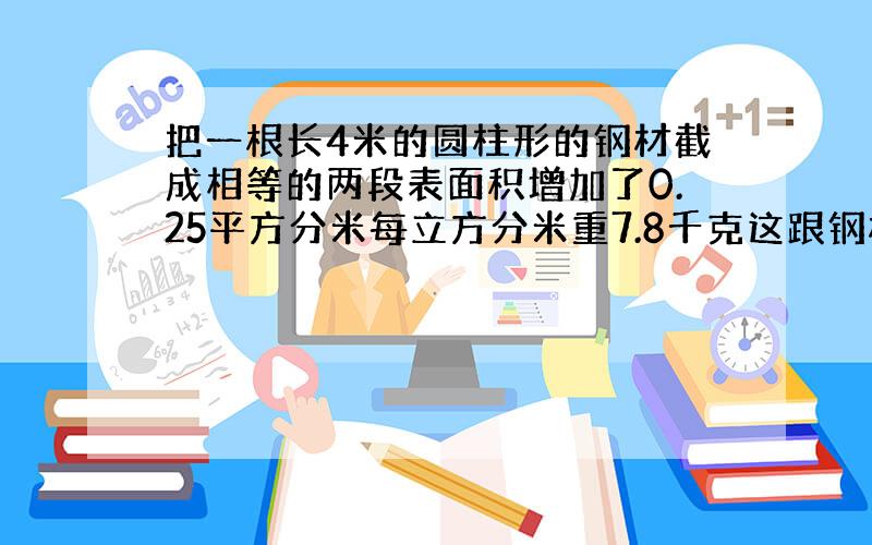 把一根长4米的圆柱形的钢材截成相等的两段表面积增加了0.25平方分米每立方分米重7.8千克这跟钢材重有多重