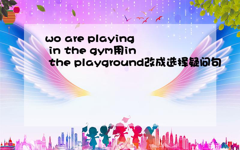 wo are playing in the gym用in the playground改成选择疑问句