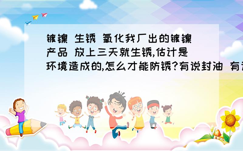 镀镍 生锈 氧化我厂出的镀镍产品 放上三天就生锈,估计是环境造成的,怎么才能防锈?有说封油 有说用工业酒精擦拭 还有就是