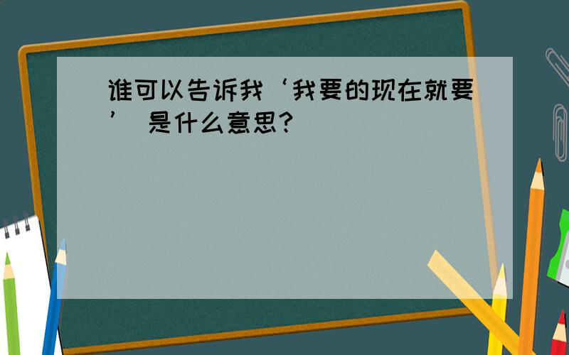 谁可以告诉我‘我要的现在就要’ 是什么意思?