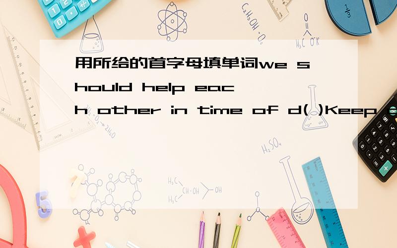 用所给的首字母填单词we should help each other in time of d( )Keep o( )