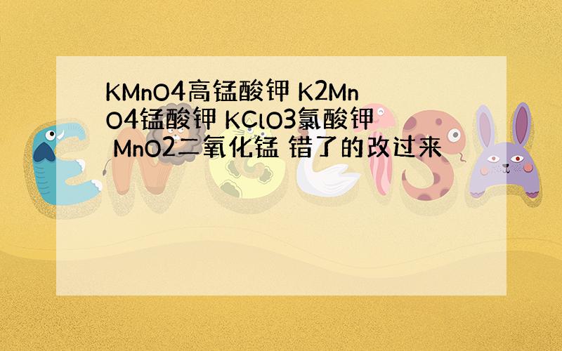 KMnO4高锰酸钾 K2MnO4锰酸钾 KClO3氯酸钾 MnO2二氧化锰 错了的改过来