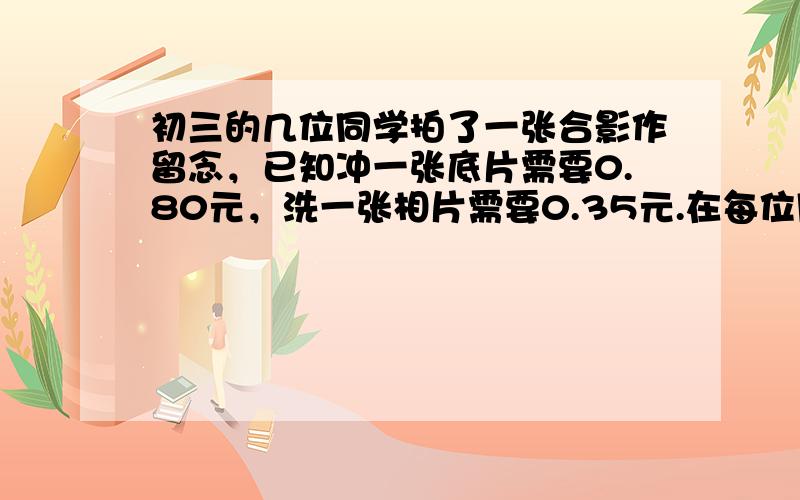 初三的几位同学拍了一张合影作留念，已知冲一张底片需要0.80元，洗一张相片需要0.35元.在每位同学得到一张相片、共用一