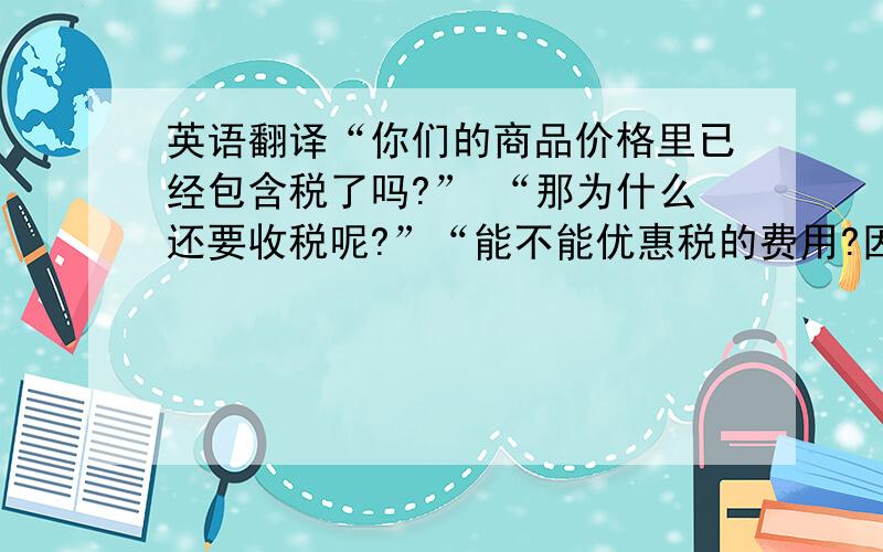 英语翻译“你们的商品价格里已经包含税了吗?” “那为什么还要收税呢?”“能不能优惠税的费用?因为货物到达我的国家时还要收