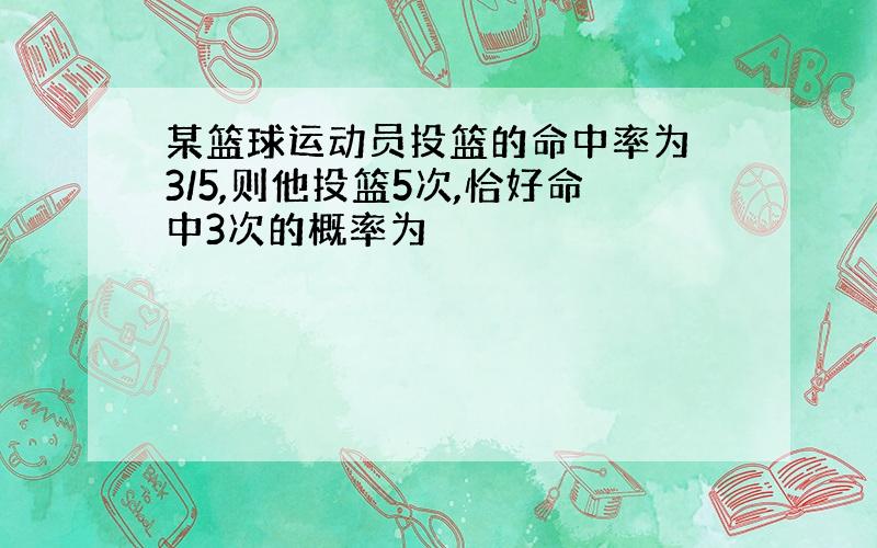 某篮球运动员投篮的命中率为 3/5,则他投篮5次,恰好命中3次的概率为