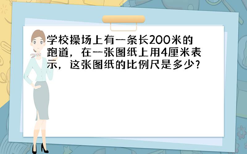 学校操场上有一条长200米的跑道，在一张图纸上用4厘米表示，这张图纸的比例尺是多少？