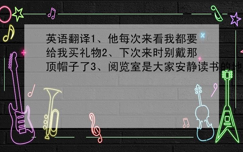 英语翻译1、他每次来看我都要给我买礼物2、下次来时别戴那顶帽子了3、阅览室是大家安静读书的地方4、我妹妹买车的那天,我也