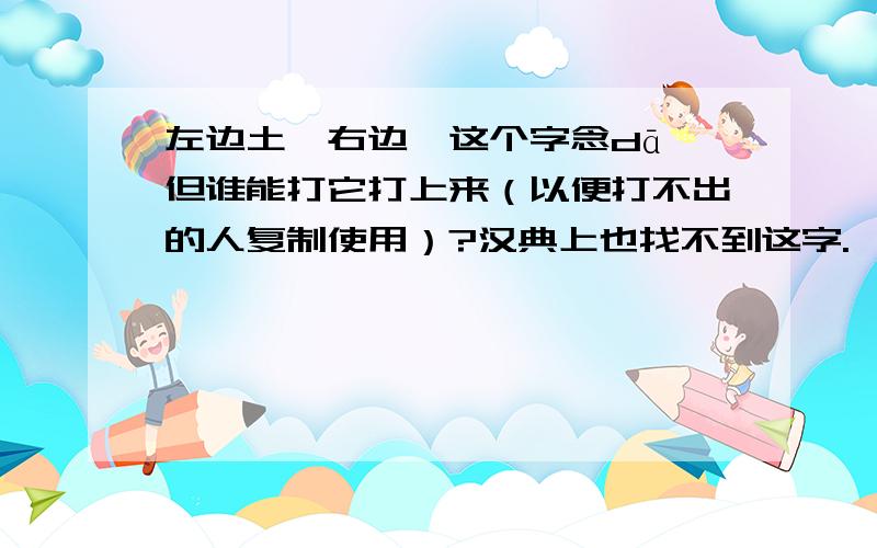 左边土,右边耷这个字念dā,但谁能打它打上来（以便打不出的人复制使用）?汉典上也找不到这字.