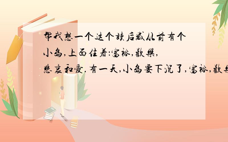 帮我想一个这个读后感从前有个小岛,上面住着：富裕,欢乐,悲哀和爱.有一天,小岛要下沉了,富裕,欢乐,悲哀都逃走了,只有爱