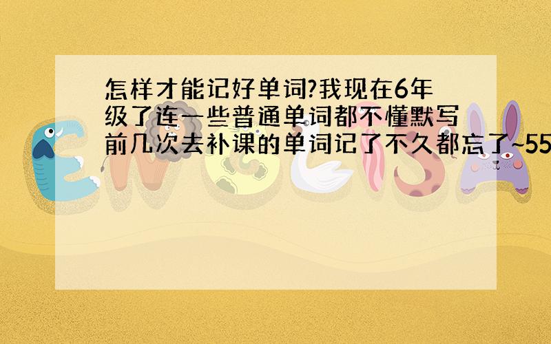 怎样才能记好单词?我现在6年级了连一些普通单词都不懂默写前几次去补课的单词记了不久都忘了~5555555现在怎么记好单词