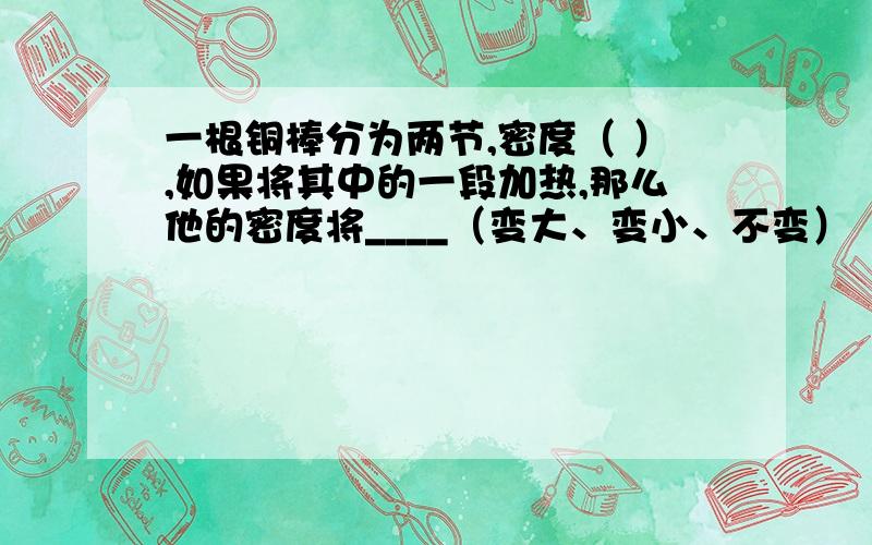 一根铜棒分为两节,密度（ ）,如果将其中的一段加热,那么他的密度将____（变大、变小、不变）