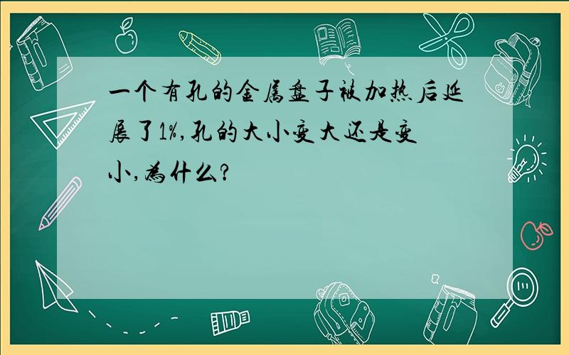 一个有孔的金属盘子被加热后延展了1%,孔的大小变大还是变小,为什么?