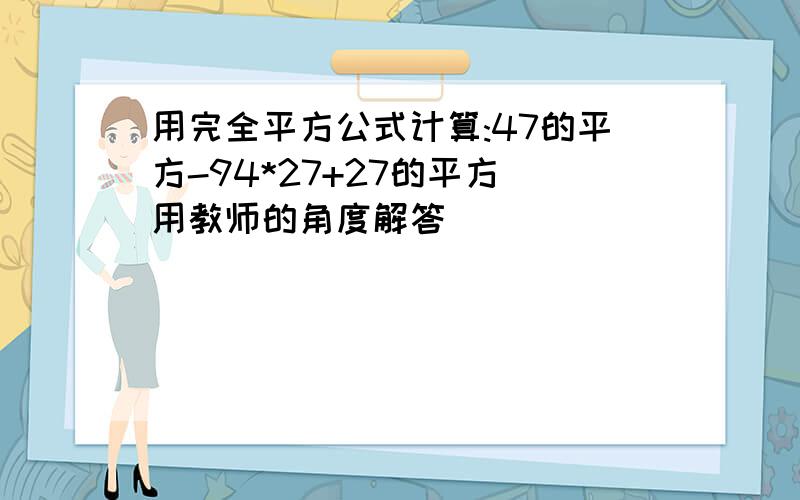 用完全平方公式计算:47的平方-94*27+27的平方 用教师的角度解答