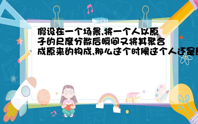 假设在一个场景,将一个人以原子的尺度分散后瞬间又将其聚合成原来的构成,那么这个时候这个人还是原来的